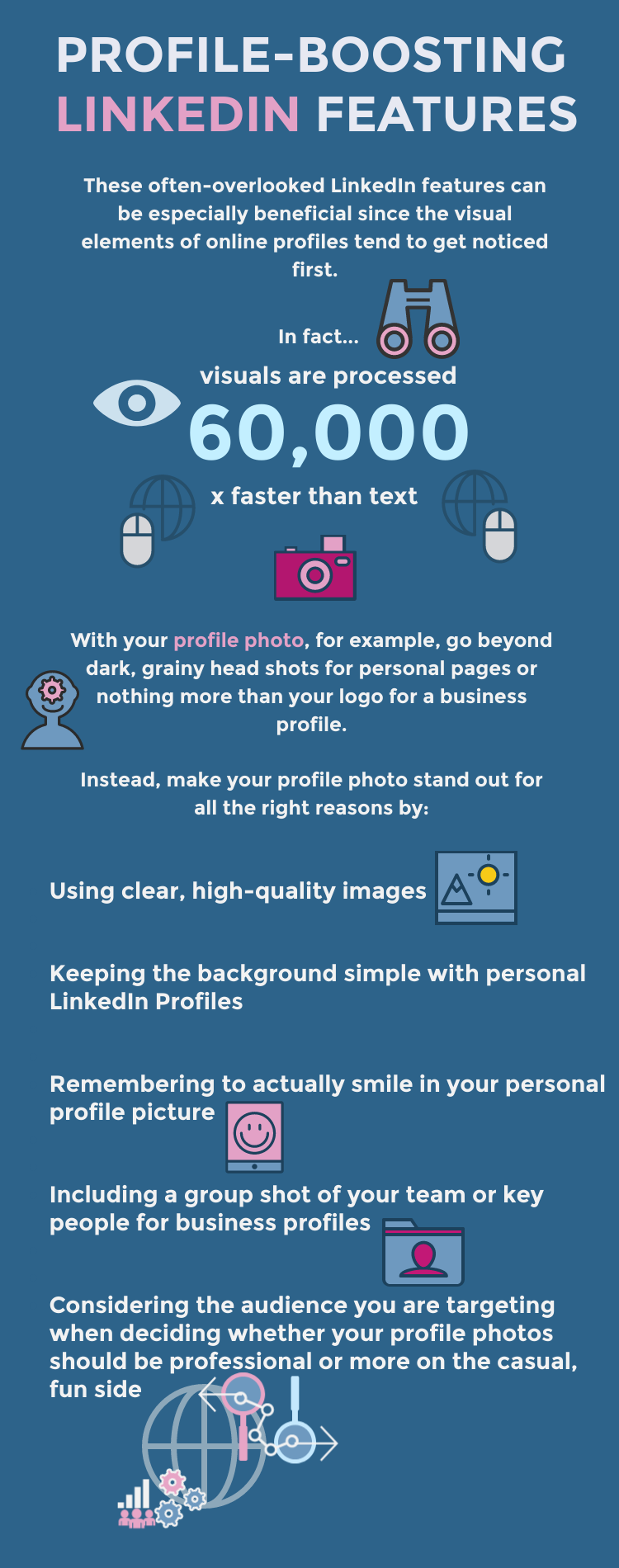 These often-overlooked LinkedIn features can be especially beneficial since the visual elements of online profiles tend to get noticed first. In fact, the human brain processes images roughly 60,000 times faster than text!

With your profile photo, for example, go beyond dark, grainy headshots for personal pages or nothing more than your logo for a business profile. Instead, make your profile photo stand out for all the right reasons by:

Using clear, high-quality images
Keeping the background simple with personal LinkedIn profiles
Remembering to actually smile in your personal profile picture
Including a group shot of your team or key people for business profiles
Considering the audience you are targeting when deciding whether your profile photos should be professional or more on the casual, fun side