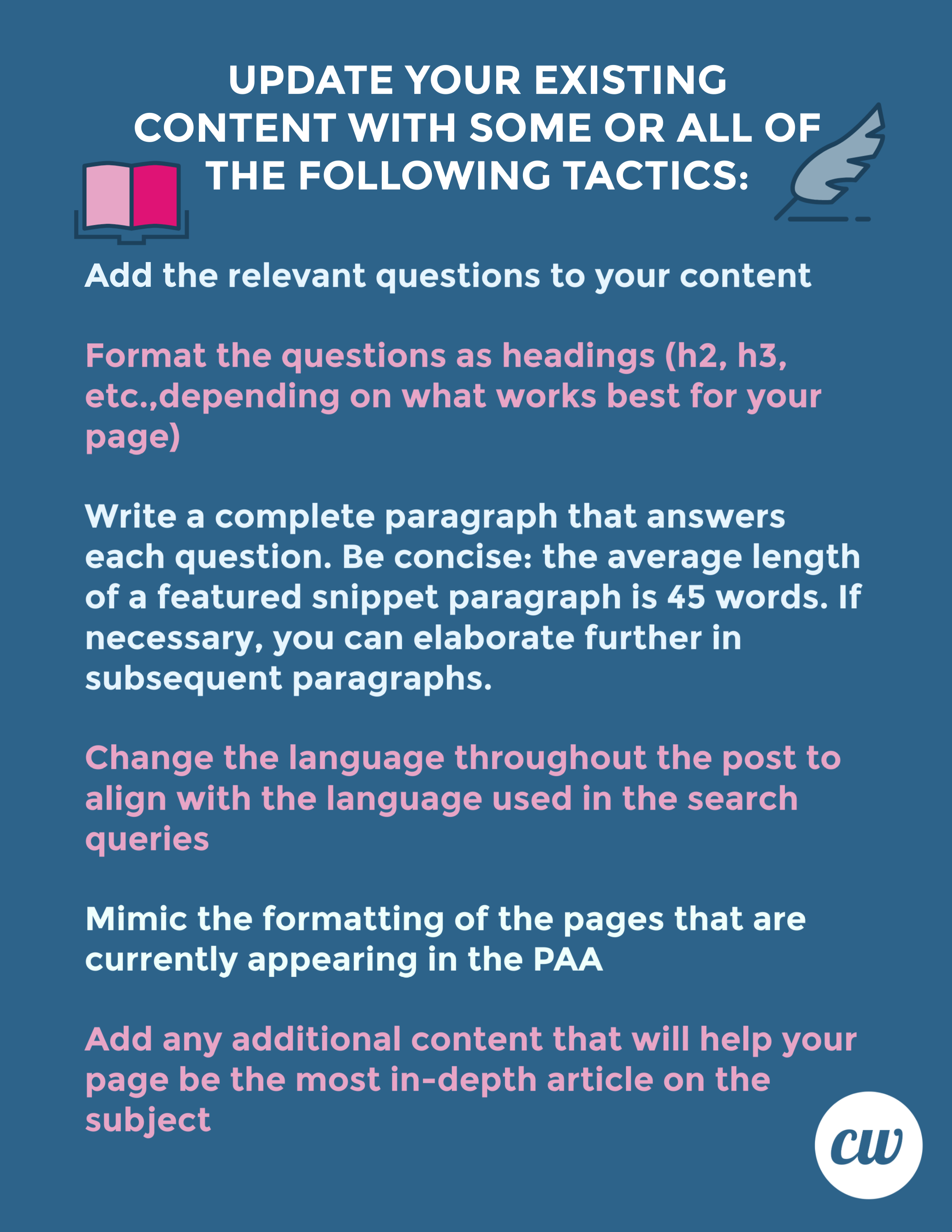 UPDATE YOUR EXISTING CONTENT WITH SOME OR ALL OF THE FOLLOWING TACTICS:

Add the relevant questions to your content.

Format the questions as headings (h2, h3, etc. depending on what works best for your page).

Write a complete paragraph that answers each question. Be concise: the average length of a featured snippet paragraph is 45 words. If necessary, you can elaborate further in subsequent paragraphs.

Change the language throughout the post to align with the language used in the search queries.

Mimic the formatting of the pages that are currently appearing in the PAA.

Add any additional content that will help your page be the most in-depth article on the subject.

ContentWriters